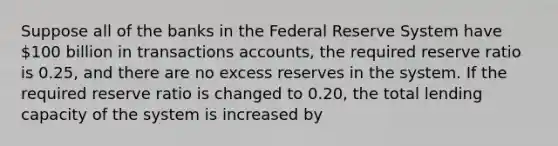 Suppose all of the banks in the Federal Reserve System have 100 billion in transactions accounts, the required reserve ratio is 0.25, and there are no excess reserves in the system. If the required reserve ratio is changed to 0.20, the total lending capacity of the system is increased by