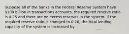 Suppose all of the banks in the Federal Reserve System have 100 billion in transactions accounts, the required reserve ratio is 0.25 and there are no excess reserves in the system. If the required reserve ratio is changed to 0.20, the total lending capacity of the system is increased by