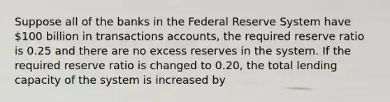 Suppose all of the banks in the Federal Reserve System have 100 billion in transactions accounts, the required reserve ratio is 0.25 and there are no excess reserves in the system. If the required reserve ratio is changed to 0.20, the total lending capacity of the system is increased by