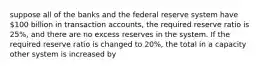 suppose all of the banks and the federal reserve system have 100 billion in transaction accounts, the required reserve ratio is 25%, and there are no excess reserves in the system. If the required reserve ratio is changed to 20%, the total in a capacity other system is increased by