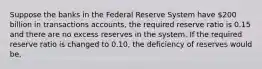 Suppose the banks in the Federal Reserve System have 200 billion in transactions accounts, the required reserve ratio is 0.15 and there are no excess reserves in the system. If the required reserve ratio is changed to 0.10, the deficiency of reserves would be,