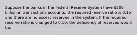 Suppose the banks in the Federal Reserve System have 200 billion in transactions accounts, the required reserve ratio is 0.15 and there are no excess reserves in the system. If the required reserve ratio is changed to 0.10, the deficiency of reserves would be,