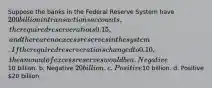 Suppose the banks in the Federal Reserve System have 200 billion in transactions accounts, the required reserve ratio is 0.15, and there are no excess reserves in the system. If the required reserve ratio is changed to 0.10, the amount of excess reserves would be a. Negative10 billion. b. Negative 20 billion. c. Positive10 billion. d. Positive 20 billion.