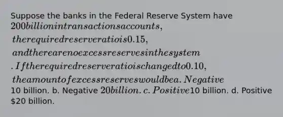 Suppose the banks in the Federal Reserve System have 200 billion in transactions accounts, the required reserve ratio is 0.15, and there are no excess reserves in the system. If the required reserve ratio is changed to 0.10, the amount of excess reserves would be a. Negative10 billion. b. Negative 20 billion. c. Positive10 billion. d. Positive 20 billion.