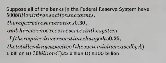 Suppose all of the banks in the Federal Reserve System have 500 billion in transactions accounts, the required reserve ratio is 0.30, and there are no excess reserves in the system. If the required reserve ratio is changed to 0.25, the total lending capacity of the system is increased by A)1 billion B) 30 billion C)25 billion D) 100 billion