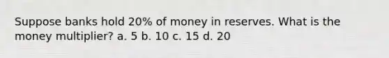 Suppose banks hold 20% of money in reserves. What is the money multiplier? a. 5 b. 10 c. 15 d. 20