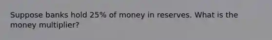 Suppose banks hold 25% of money in reserves. What is the money multiplier?