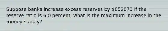 Suppose banks increase excess reserves by 852873 If the reserve ratio is 6.0 percent, what is the maximum increase in the money supply?