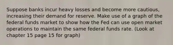 Suppose banks incur heavy losses and become more cautious, increasing their demand for reserve. Make use of a graph of the federal funds market to show how the Fed can use open market operations to maintain the same federal funds rate. (Look at chapter 15 page 15 for graph)