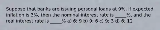 Suppose that banks are issuing personal loans at 9%. If expected inflation is 3%, then the nominal interest rate is _____%, and the real interest rate is _____% a) 6; 9 b) 9; 6 c) 9; 3 d) 6; 12