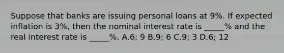 Suppose that banks are issuing personal loans at 9%. If expected inflation is 3%, then the nominal interest rate is _____% and the real interest rate is _____%. A.6; 9 B.9; 6 C.9; 3 D.6; 12