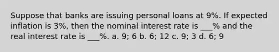 Suppose that banks are issuing personal loans at 9%. If expected inflation is 3%, then the nominal interest rate is ___% and the real interest rate is ___%. a. 9; 6 b. 6; 12 c. 9; 3 d. 6; 9