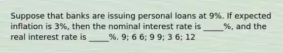 Suppose that banks are issuing personal loans at 9%. If expected inflation is 3%, then the nominal interest rate is _____%, and the real interest rate is _____%. 9; 6 6; 9 9; 3 6; 12