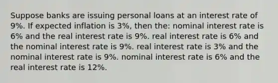 Suppose banks are issuing personal loans at an interest rate of 9%. If expected inflation is 3%, then the: nominal interest rate is 6% and the real interest rate is 9%. real interest rate is 6% and the nominal interest rate is 9%. real interest rate is 3% and the nominal interest rate is 9%. nominal interest rate is 6% and the real interest rate is 12%.