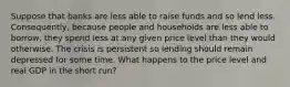 Suppose that banks are less able to raise funds and so lend less. Consequently, because people and households are less able to borrow, they spend less at any given price level than they would otherwise. The crisis is persistent so lending should remain depressed for some time. What happens to the price level and real GDP in the short run?