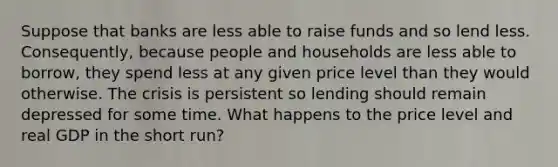 Suppose that banks are less able to raise funds and so lend less. Consequently, because people and households are less able to borrow, they spend less at any given price level than they would otherwise. The crisis is persistent so lending should remain depressed for some time. What happens to the price level and real GDP in the short run?