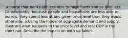 Suppose that banks are less able to raise funds and so lend less. Consequently, because people and households are less able to borrow, they spend less at any given price level than they would otherwise. a.Using the model of aggregate demand and supply, illustrate what happens to the price level and real GDP in the short run. Describe the impact on both variables.