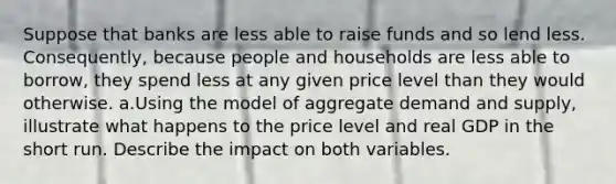 Suppose that banks are less able to raise funds and so lend less. Consequently, because people and households are less able to borrow, they spend less at any given price level than they would otherwise. a.Using the model of aggregate demand and supply, illustrate what happens to the price level and real GDP in the short run. Describe the impact on both variables.