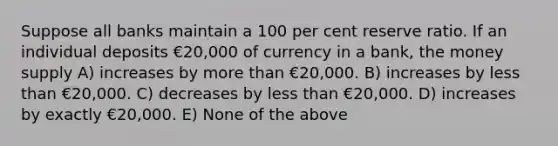 Suppose all banks maintain a 100 per cent reserve ratio. If an individual deposits €20,000 of currency in a bank, the money supply A) increases by more than €20,000. B) increases by less than €20,000. C) decreases by less than €20,000. D) increases by exactly €20,000. E) None of the above