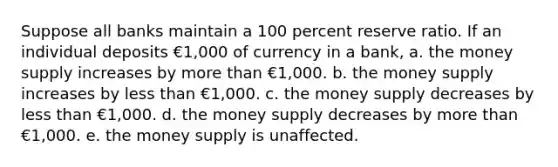 Suppose all banks maintain a 100 percent reserve ratio. If an individual deposits €1,000 of currency in a bank, a. the money supply increases by more than €1,000. b. the money supply increases by less than €1,000. c. the money supply decreases by less than €1,000. d. the money supply decreases by more than €1,000. e. the money supply is unaffected.