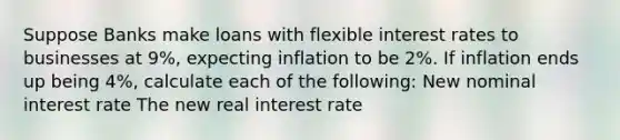 Suppose Banks make loans with flexible interest rates to businesses at 9%, expecting inflation to be 2%. If inflation ends up being 4%, calculate each of the following: New nominal interest rate The new real interest rate