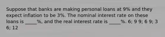 Suppose that banks are making personal loans at 9% and they expect inflation to be 3%. The nominal interest rate on these loans is _____%, and the real interest rate is _____%. 6; 9 9; 6 9; 3 6; 12