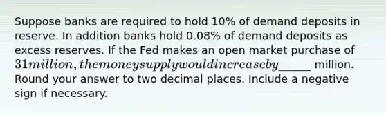 Suppose banks are required to hold 10% of demand deposits in reserve. In addition banks hold 0.08% of demand deposits as excess reserves. If the Fed makes an open market purchase of 31 million, the money supply would increase by______ million. Round your answer to two decimal places. Include a negative sign if necessary.