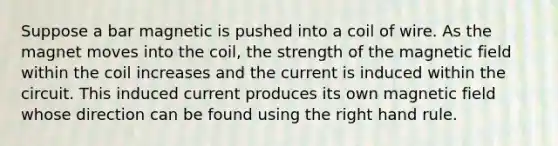 Suppose a bar magnetic is pushed into a coil of wire. As the magnet moves into the coil, the strength of the magnetic field within the coil increases and the current is induced within the circuit. This induced current produces its own magnetic field whose direction can be found using the right hand rule.