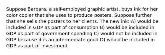 Suppose Barbara, a self-employed graphic artist, buys ink for her color copier that she uses to produce posters. Suppose further that she sells the posters to her clients. The new ink: A) would be included in GDP as part of consumption B) would be included in GDP as part of government spending C) would not be included in GDP because it is an intermediate good D) would be included in GDP as part of investment