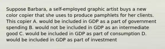 Suppose Barbara, a self-employed graphic artist buys a new color copier that she uses to produce pamphlets for her clients. This copier A. would be included in GDP as a part of government spending B. would not be included in GDP as an intermediate good C. would be included in GDP as part of consumption D. would be included in GDP as part of investment
