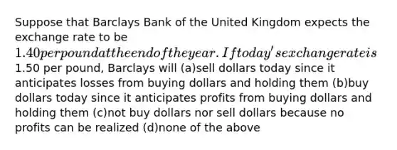 ​Suppose that Barclays Bank of the United Kingdom expects the exchange rate to be 1.40 per pound at the end of the year. If today's exchange rate is1.50 per pound, Barclays will (a)​sell dollars today since it anticipates losses from buying dollars and holding them (b)​buy dollars today since it anticipates profits from buying dollars and holding them (c)​not buy dollars nor sell dollars because no profits can be realized (d)​none of the above