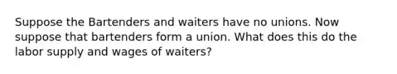 Suppose the Bartenders and waiters have no unions. Now suppose that bartenders form a union. What does this do the labor supply and wages of waiters?