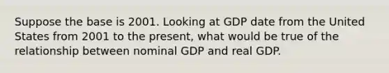 Suppose the base is 2001. Looking at GDP date from the United States from 2001 to the present, what would be true of the relationship between nominal GDP and real GDP.