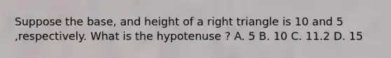 Suppose the base, and height of a right triangle is 10 and 5 ,respectively. What is the hypotenuse ? A. 5 B. 10 C. 11.2 D. 15