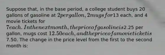 Suppose that, in the base period, a college student buys 20 gallons of gasoline at 2 per gallon, 2 mugs for13 each, and 4 movie tickets for 7 each. In the next month, the price of gasoline is2.25 per gallon, mugs cost 12.50 each, and the price of a movie ticket is7.50. The change in the price level from the first to the second month is: