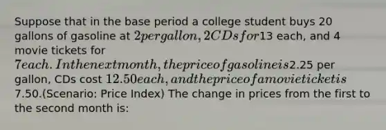 Suppose that in the base period a college student buys 20 gallons of gasoline at 2 per gallon, 2 CDs for13 each, and 4 movie tickets for 7 each. In the next month, the price of gasoline is2.25 per gallon, CDs cost 12.50 each, and the price of a movie ticket is7.50.(Scenario: Price Index) The change in prices from the first to the second month is: