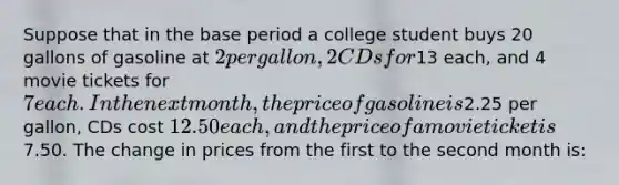 Suppose that in the base period a college student buys 20 gallons of gasoline at 2 per gallon, 2 CDs for13 each, and 4 movie tickets for 7 each. In the next month, the price of gasoline is2.25 per gallon, CDs cost 12.50 each, and the price of a movie ticket is7.50. The change in prices from the first to the second month is: