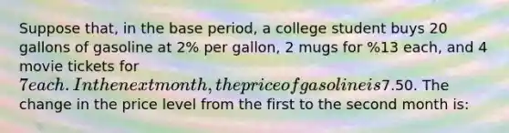 Suppose that, in the base period, a college student buys 20 gallons of gasoline at 2% per gallon, 2 mugs for %13 each, and 4 movie tickets for 7 each. In the next month, the price of gasoline is %2.25 per gallon, mugs cost %12.50 each, and the price of a movie ticket is7.50. The change in the price level from the first to the second month is: