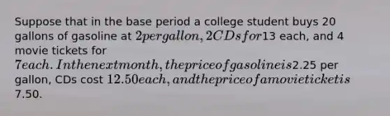 Suppose that in the base period a college student buys 20 gallons of gasoline at 2 per gallon, 2 CDs for13 each, and 4 movie tickets for 7 each. In the next month, the price of gasoline is2.25 per gallon, CDs cost 12.50 each, and the price of a movie ticket is7.50.