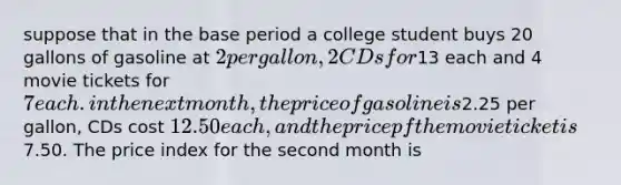 suppose that in the base period a college student buys 20 gallons of gasoline at 2 per gallon, 2 CDs for13 each and 4 movie tickets for 7 each. in the next month, the price of gasoline is2.25 per gallon, CDs cost 12.50 each, and the price pf the movie ticket is7.50. The price index for the second month is