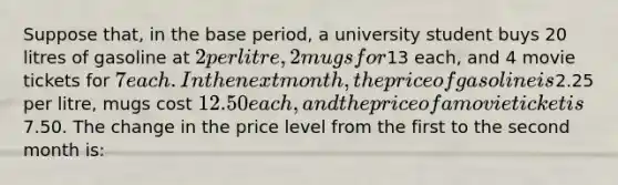 Suppose that, in the base period, a university student buys 20 litres of gasoline at 2 per litre, 2 mugs for13 each, and 4 movie tickets for 7 each. In the next month, the price of gasoline is2.25 per litre, mugs cost 12.50 each, and the price of a movie ticket is7.50. The change in the price level from the first to the second month is: