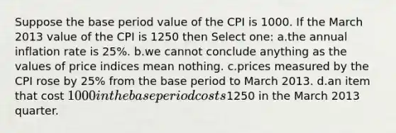 Suppose the base period value of the CPI is 1000. If the March 2013 value of the CPI is 1250 then Select one: a.the annual inflation rate is 25%. b.we cannot conclude anything as the values of price indices mean nothing. c.prices measured by the CPI rose by 25% from the base period to March 2013. d.an item that cost 1000 in the base period costs1250 in the March 2013 quarter.