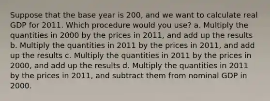 Suppose that the base year is 200, and we want to calculate real GDP for 2011. Which procedure would you use? a. Multiply the quantities in 2000 by the prices in 2011, and add up the results b. Multiply the quantities in 2011 by the prices in 2011, and add up the results c. Multiply the quantities in 2011 by the prices in 2000, and add up the results d. Multiply the quantities in 2011 by the prices in 2011, and subtract them from nominal GDP in 2000.