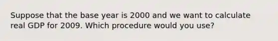 Suppose that the base year is 2000 and we want to calculate real GDP for 2009. Which procedure would you use?