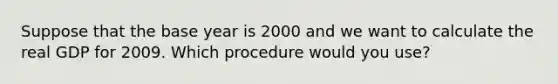 Suppose that the base year is 2000 and we want to calculate the real GDP for 2009. Which procedure would you use?