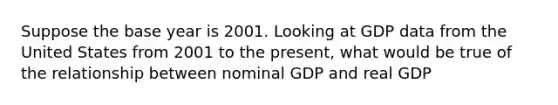 Suppose the base year is 2001. Looking at GDP data from the United States from 2001 to the​ present, what would be true of the relationship between nominal GDP and real GDP