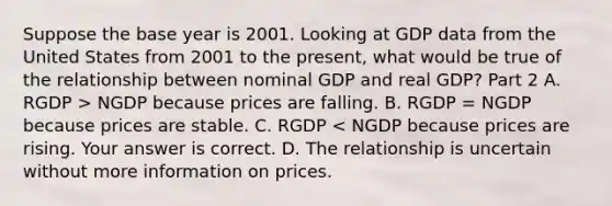 Suppose the base year is 2001. Looking at GDP data from the United States from 2001 to the​ present, what would be true of the relationship between nominal GDP and real GDP? Part 2 A. RGDP​ > NGDP because prices are falling. B. RGDP​ = NGDP because prices are stable. C. RGDP​ < NGDP because prices are rising. Your answer is correct. D. The relationship is uncertain without more information on prices.