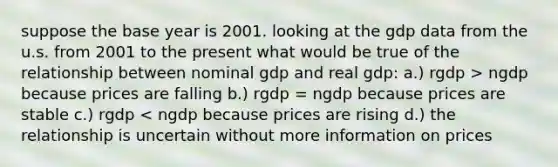 suppose the base year is 2001. looking at the gdp data from the u.s. from 2001 to the present what would be true of the relationship between nominal gdp and real gdp: a.) rgdp > ngdp because prices are falling b.) rgdp = ngdp because prices are stable c.) rgdp < ngdp because prices are rising d.) the relationship is uncertain without more information on prices