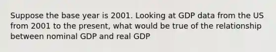 Suppose the base year is 2001. Looking at GDP data from the US from 2001 to the present, what would be true of the relationship between nominal GDP and real GDP