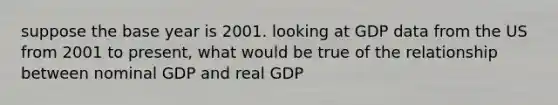 suppose the base year is 2001. looking at GDP data from the US from 2001 to present, what would be true of the relationship between nominal GDP and real GDP